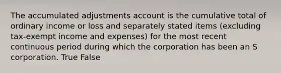 The accumulated adjustments account is the cumulative total of ordinary income or loss and separately stated items​ (excluding tax-exempt income and​ expenses) for the most recent continuous period during which the corporation has been an S corporation. True False