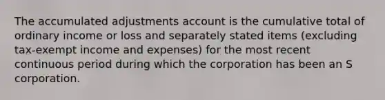 The accumulated adjustments account is the cumulative total of ordinary income or loss and separately stated items (excluding tax-exempt income and expenses) for the most recent continuous period during which the corporation has been an S corporation.