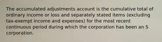 The accumulated adjustments account is the cumulative total of ordinary income or loss and separately stated items​ (excluding tax-exempt income and​ expenses) for the most recent continuous period during which the corporation has been an S corporation.