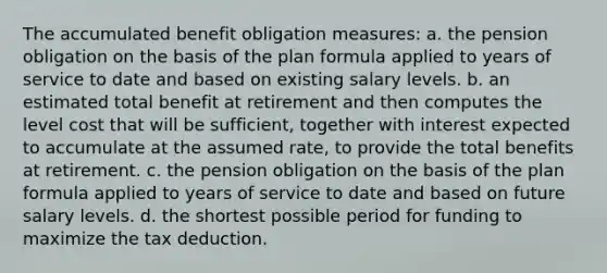 The accumulated benefit obligation measures: a. the pension obligation on the basis of the plan formula applied to years of service to date and based on existing salary levels. b. an estimated total benefit at retirement and then computes the level cost that will be sufficient, together with interest expected to accumulate at the assumed rate, to provide the total benefits at retirement. c. the pension obligation on the basis of the plan formula applied to years of service to date and based on future salary levels. d. the shortest possible period for funding to maximize the tax deduction.