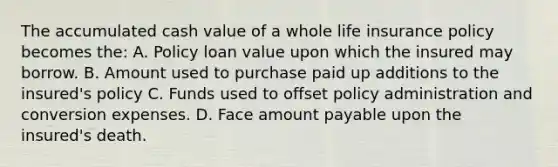 The accumulated cash value of a whole life insurance policy becomes the: A. Policy loan value upon which the insured may borrow. B. Amount used to purchase paid up additions to the insured's policy C. Funds used to offset policy administration and conversion expenses. D. Face amount payable upon the insured's death.