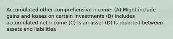 Accumulated other comprehensive income: (A) Might include gains and losses on certain investments (B) Includes accumulated net income (C) Is an asset (D) Is reported between assets and liabilities