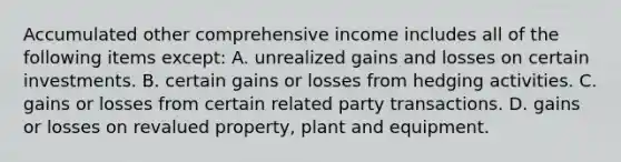 Accumulated other comprehensive income includes all of the following items except: A. unrealized gains and losses on certain investments. B. certain gains or losses from hedging activities. C. gains or losses from certain related party transactions. D. gains or losses on revalued property, plant and equipment.