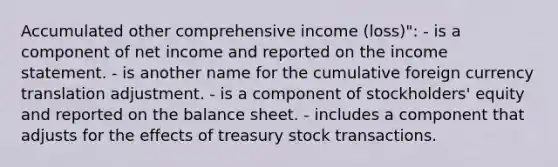 Accumulated other comprehensive income (loss)": - is a component of net income and reported on the income statement. - is another name for the cumulative foreign currency translation adjustment. - is a component of stockholders' equity and reported on the balance sheet. - includes a component that adjusts for the effects of treasury stock transactions.