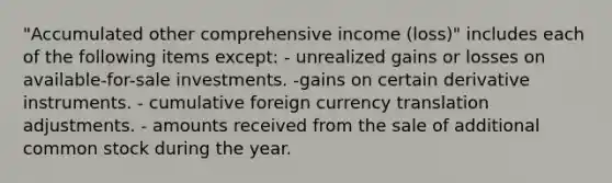 "Accumulated other comprehensive income (loss)" includes each of the following items except: - unrealized gains or losses on available-for-sale investments. -gains on certain derivative instruments. - cumulative foreign currency translation adjustments. - amounts received from the sale of additional common stock during the year.