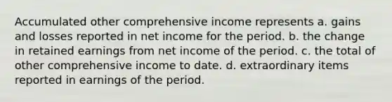 Accumulated other comprehensive income represents a. gains and losses reported in net income for the period. b. the change in retained earnings from net income of the period. c. the total of other comprehensive income to date. d. extraordinary items reported in earnings of the period.