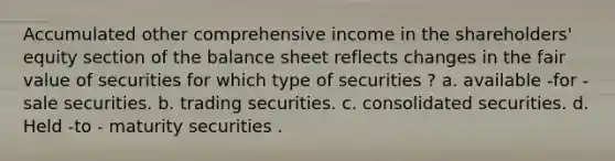 Accumulated other comprehensive income in the shareholders' equity section of the balance sheet reflects changes in the fair value of securities for which type of securities ? a. available -for -sale securities. b. trading securities. c. consolidated securities. d. Held -to - maturity securities .