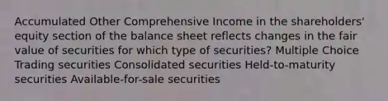 Accumulated Other Comprehensive Income in the shareholders' equity section of the balance sheet reflects changes in the fair value of securities for which type of securities? Multiple Choice Trading securities Consolidated securities Held-to-maturity securities Available-for-sale securities