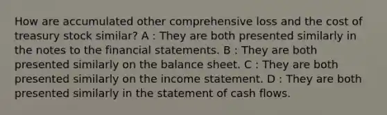 How are accumulated other comprehensive loss and the cost of treasury stock similar? A : They are both presented similarly in the notes to the financial statements. B : They are both presented similarly on the balance sheet. C : They are both presented similarly on the income statement. D : They are both presented similarly in the statement of cash flows.