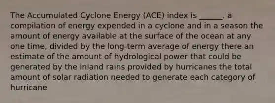 The Accumulated Cyclone Energy (ACE) index is ______. a compilation of energy expended in a cyclone and in a season the amount of energy available at the surface of the ocean at any one time, divided by the long-term average of energy there an estimate of the amount of hydrological power that could be generated by the inland rains provided by hurricanes the total amount of solar radiation needed to generate each category of hurricane