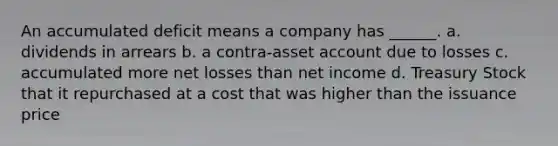 An accumulated deficit means a company has ______. a. dividends in arrears b. a contra-asset account due to losses c. accumulated more net losses than net income d. Treasury Stock that it repurchased at a cost that was higher than the issuance price