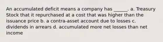 An accumulated deficit means a company has ______. a. Treasury Stock that it repurchased at a cost that was higher than the issuance price b. a contra-asset account due to losses c. dividends in arrears d. accumulated more net losses than net income