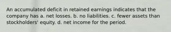 An accumulated deficit in retained earnings indicates that the company has a. net losses. b. no liabilities. c. fewer assets than stockholders' equity. d. net income for the period.