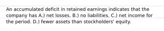 An accumulated deficit in retained earnings indicates that the company has A.) net losses. B.) no liabilities. C.) net income for the period. D.) fewer assets than stockholders' equity.