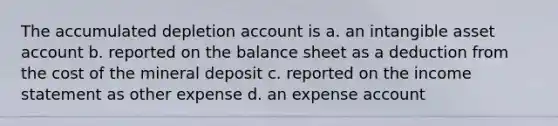 The accumulated depletion account is a. an intangible asset account b. reported on the balance sheet as a deduction from the cost of the mineral deposit c. reported on the income statement as other expense d. an expense account