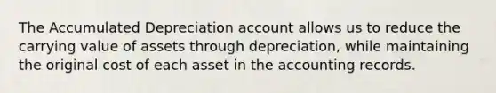 The Accumulated Depreciation account allows us to reduce the carrying value of assets through depreciation, while maintaining the original cost of each asset in the accounting records.