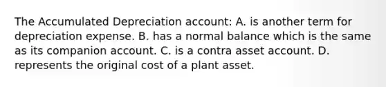 The Accumulated Depreciation​ account: A. is another term for depreciation expense. B. has a normal balance which is the same as its companion account. C. is a contra asset account. D. represents the original cost of a plant asset.