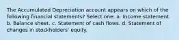 The Accumulated Depreciation account appears on which of the following financial statements? Select one: a. Income statement. b. Balance sheet. c. Statement of cash flows. d. Statement of changes in stockholders' equity.