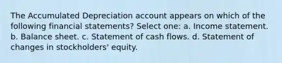 The Accumulated Depreciation account appears on which of the following financial statements? Select one: a. Income statement. b. Balance sheet. c. Statement of cash flows. d. Statement of changes in stockholders' equity.