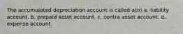 The accumulated depreciation account is called a(n) a. liability account. b. prepaid asset account. c. contra asset account. d. expense account.