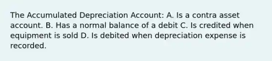 The Accumulated Depreciation Account: A. Is a contra asset account. B. Has a normal balance of a debit C. Is credited when equipment is sold D. Is debited when depreciation expense is recorded.