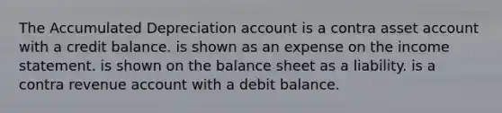 The Accumulated Depreciation account is a contra asset account with a credit balance. is shown as an expense on the income statement. is shown on the balance sheet as a liability. is a contra revenue account with a debit balance.