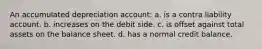 An accumulated depreciation account: a. is a contra liability account. b. increases on the debit side. c. is offset against total assets on the balance sheet. d. has a normal credit balance.