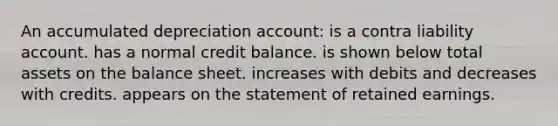 An accumulated depreciation account: is a contra liability account. has a normal credit balance. is shown below total assets on the balance sheet. increases with debits and decreases with credits. appears on the statement of retained earnings.