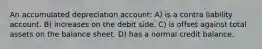 An accumulated depreciation account: A) is a contra liability account. B) increases on the debit side. C) is offset against total assets on the balance sheet. D) has a normal credit balance.