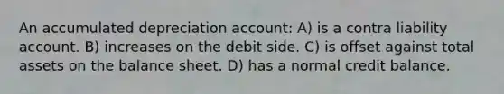 An accumulated depreciation account: A) is a contra liability account. B) increases on the debit side. C) is offset against total assets on the balance sheet. D) has a normal credit balance.