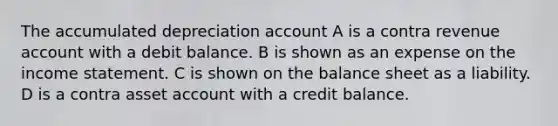 The accumulated depreciation account A is a contra revenue account with a debit balance. B is shown as an expense on the income statement. C is shown on the balance sheet as a liability. D is a contra asset account with a credit balance.