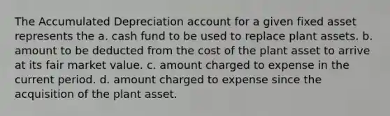 The Accumulated Depreciation account for a given fixed asset represents the a. cash fund to be used to replace plant assets. b. amount to be deducted from the cost of the plant asset to arrive at its fair market value. c. amount charged to expense in the current period. d. amount charged to expense since the acquisition of the plant asset.