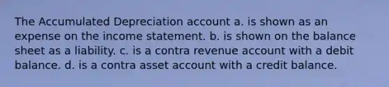 The Accumulated Depreciation account a. is shown as an expense on the income statement. b. is shown on the balance sheet as a liability. c. is a contra revenue account with a debit balance. d. is a contra asset account with a credit balance.