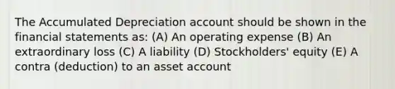 The Accumulated Depreciation account should be shown in the financial statements as: (A) An operating expense (B) An extraordinary loss (C) A liability (D) Stockholders' equity (E) A contra (deduction) to an asset account