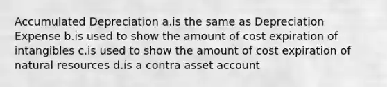 Accumulated Depreciation a.is the same as Depreciation Expense b.is used to show the amount of cost expiration of intangibles c.is used to show the amount of cost expiration of natural resources d.is a contra asset account