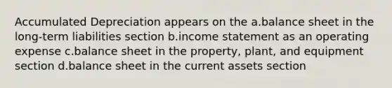 Accumulated Depreciation appears on the a.balance sheet in the long-term liabilities section b.income statement as an operating expense c.balance sheet in the property, plant, and equipment section d.balance sheet in the current assets section