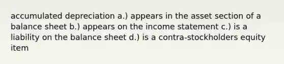 accumulated depreciation a.) appears in the asset section of a balance sheet b.) appears on the <a href='https://www.questionai.com/knowledge/kCPMsnOwdm-income-statement' class='anchor-knowledge'>income statement</a> c.) is a liability on the balance sheet d.) is a contra-stockholders equity item