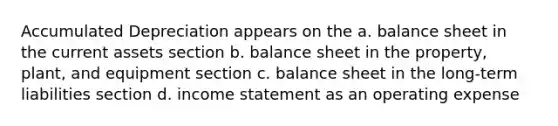 Accumulated Depreciation appears on the a. balance sheet in the current assets section b. balance sheet in the property, plant, and equipment section c. balance sheet in the long-term liabilities section d. <a href='https://www.questionai.com/knowledge/kCPMsnOwdm-income-statement' class='anchor-knowledge'>income statement</a> as an operating expense