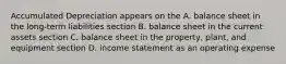 Accumulated Depreciation appears on the A. balance sheet in the long-term liabilities section B. balance sheet in the current assets section C. balance sheet in the property, plant, and equipment section D. income statement as an operating expense