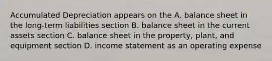 Accumulated Depreciation appears on the A. balance sheet in the long-term liabilities section B. balance sheet in the current assets section C. balance sheet in the property, plant, and equipment section D. income statement as an operating expense