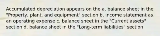 Accumulated depreciation appears on the a. balance sheet in the "Property, plant, and equipment" section b. <a href='https://www.questionai.com/knowledge/kCPMsnOwdm-income-statement' class='anchor-knowledge'>income statement</a> as an operating expense c. balance sheet in the "Current assets" section d. balance sheet in the "Long-term liabilities" section