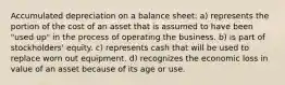 Accumulated depreciation on a balance sheet: a) represents the portion of the cost of an asset that is assumed to have been "used up" in the process of operating the business. b) is part of stockholders' equity. c) represents cash that will be used to replace worn out equipment. d) recognizes the economic loss in value of an asset because of its age or use.