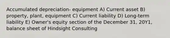 Accumulated depreciation- equipment A) Current asset B) property, plant, equipment C) Current liability D) Long-term liability E) Owner's equity section of the December 31, 20Y1, balance sheet of Hindsight Consulting