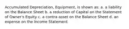 Accumulated Depreciation, Equipment, is shown as: a. a liability on the Balance Sheet b. a reduction of Capital on the Statement of Owner's Equity c. a contra asset on the Balance Sheet d. an expense on the Income Statement