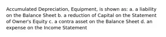 Accumulated Depreciation, Equipment, is shown as: a. a liability on the Balance Sheet b. a reduction of Capital on the Statement of Owner's Equity c. a contra asset on the Balance Sheet d. an expense on the <a href='https://www.questionai.com/knowledge/kCPMsnOwdm-income-statement' class='anchor-knowledge'>income statement</a>