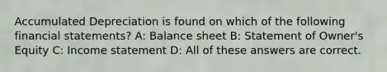 Accumulated Depreciation is found on which of the following financial statements? A: Balance sheet B: Statement of Owner's Equity C: Income statement D: All of these answers are correct.