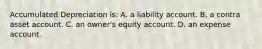 Accumulated Depreciation is: A. a liability account. B. a contra asset account. C. an owner's equity account. D. an expense account.