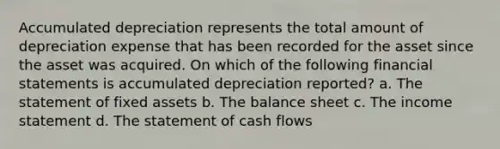 Accumulated depreciation represents the total amount of depreciation expense that has been recorded for the asset since the asset was acquired. On which of the following financial statements is accumulated depreciation reported? a. The statement of fixed assets b. The balance sheet c. The income statement d. The statement of cash flows