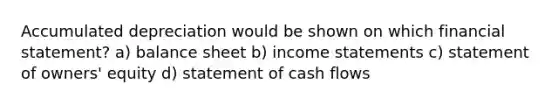 Accumulated depreciation would be shown on which financial statement? a) balance sheet b) income statements c) statement of owners' equity d) statement of cash flows