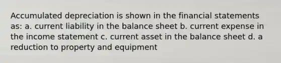 Accumulated depreciation is shown in the financial statements as: a. current liability in the balance sheet b. current expense in the income statement c. current asset in the balance sheet d. a reduction to property and equipment